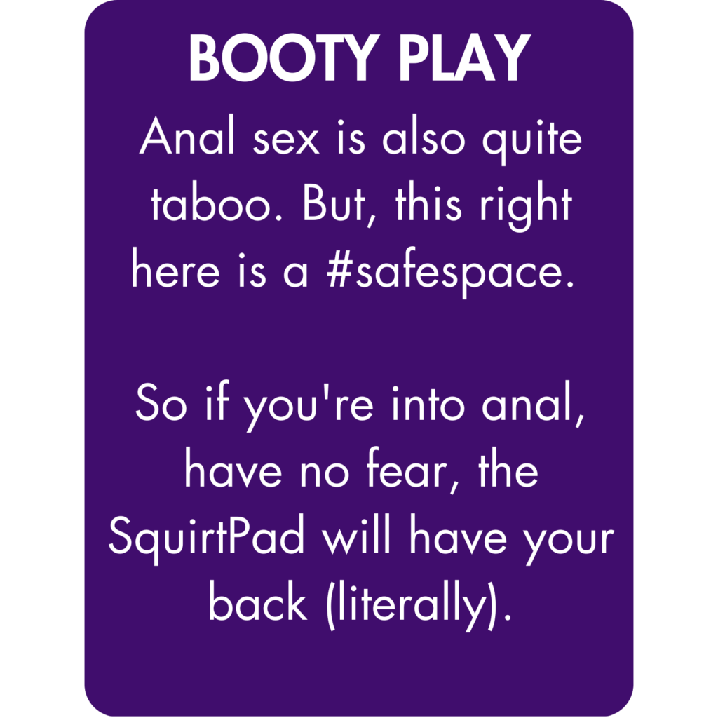 Anal sex is also quite taboo. But, this right here is a #safespace. So if you're into anal, have no fear, the SquirtPad will have your back (literally).