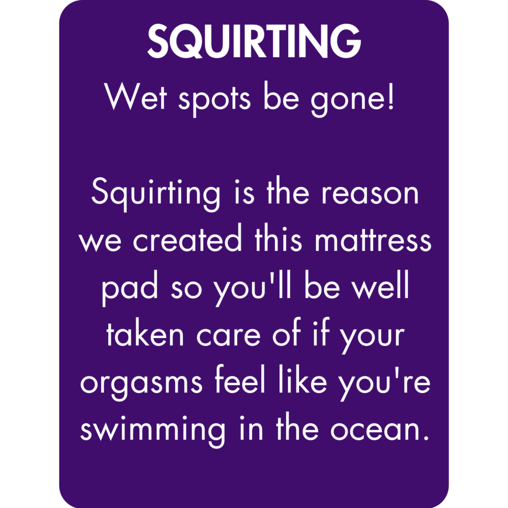 Wet spots be gone! Squirting is the reason we created this mattress pad so you'll be well taken care of if your orgasms feel like you're swimming in the ocean.