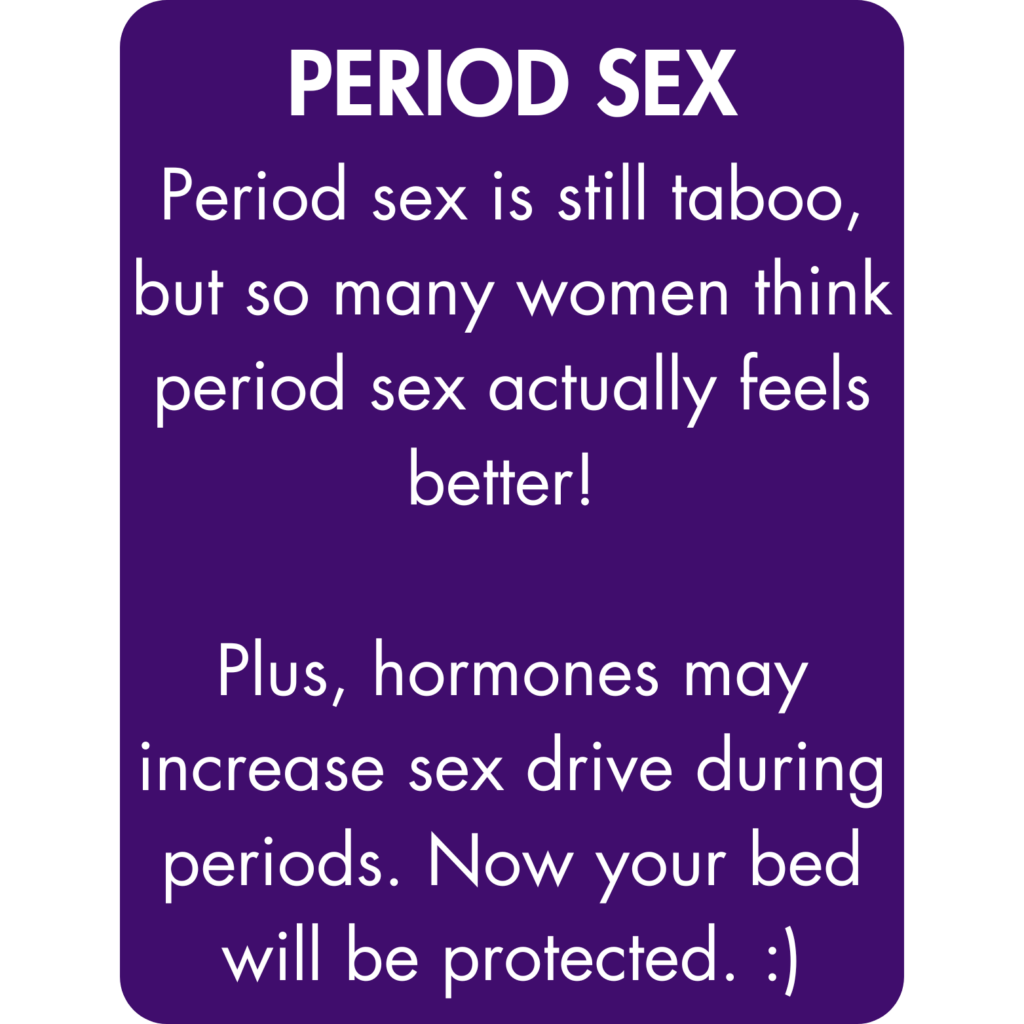 Period sex is still taboo, but so many women think period sex actually feels better! Plus, hormones may increase sex drive during periods. Now your bed will be protected. :)